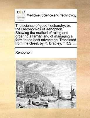 The science of good husbandry: or, the Oeconomics of Xenophon. Shewing the method of ruling and ordering a family, and of managing a farm to the best by Xenophon