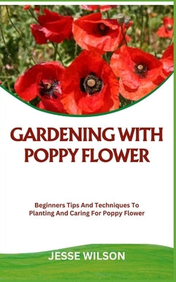Gardening with Poppy Flower: Beginners Tips And Techniques To Planting And Caring For Poppy Flower by Wilson, Jesse