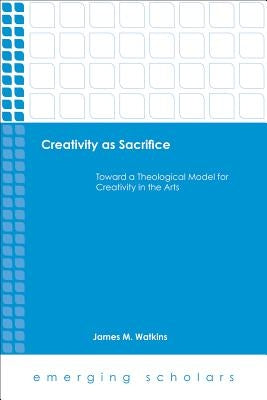 Creativity as Sacrifice: Toward a Theological Model for Creativity in the Arts by Watkins, James M.