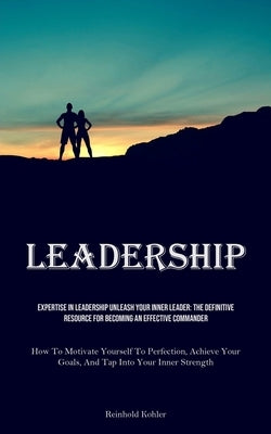 Leadership: Expertise In Leadership Unleash Your Inner Leader: The Definitive Resource For Becoming An Effective Commander (How To by Kohler, Reinhold
