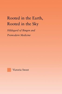 Rooted in the Earth, Rooted in the Sky: Hildegard of Bingen and Premodern Medicine by Sweet, Victoria