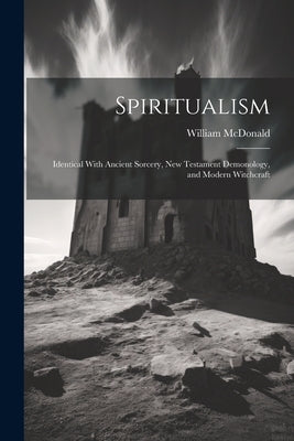 Spiritualism: Identical With Ancient Sorcery, New Testament Demonology, and Modern Witchcraft by McDonald, William