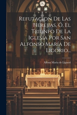 Refutacion De Las Herejias, Ó, El Triunfo De La Iglesia Por San Alfonso María De Ligorio... by Alfons Maria de Liguori