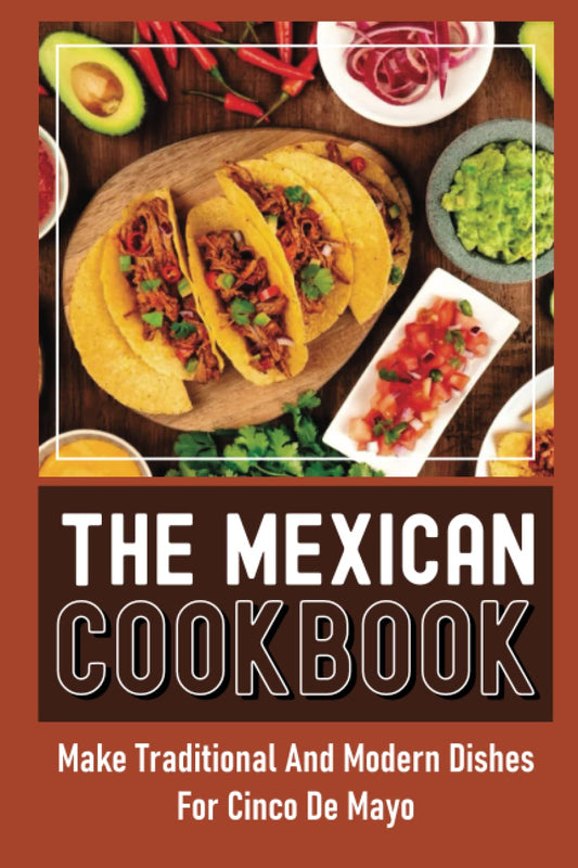The Mexican Cookbook: Make Traditional And Modern Dishes For Cinco De Mayo
