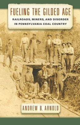 Fueling the Gilded Age: Railroads, Miners, and Disorder in Pennsylvania Coal Country by Arnold, Andrew B.
