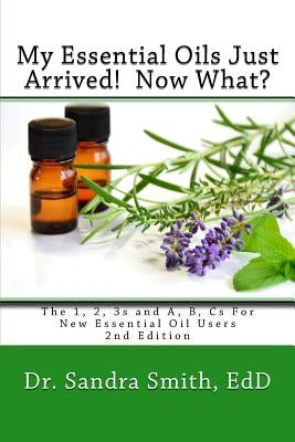 My Essential Oils Just Arrived! Now What?: The 1, 2, 3s and A, B, Cs For New Essential Oil Users by Smith, Sandra G.