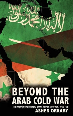 Beyond the Arab Cold War: The International History of the Yemen Civil War, 1962-68 by Orkaby, Asher
