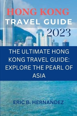 Hong Kong travel guide 2023: The Ultimate Hong Kong Travel Guide: Explore the Pearl of Asia by Hernandez, Eric B.