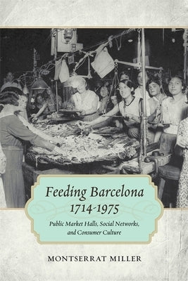 Feeding Barcelona, 1714-1975: Public Market Halls, Social Networks, and Consumer Culture by Miller, Montserrat