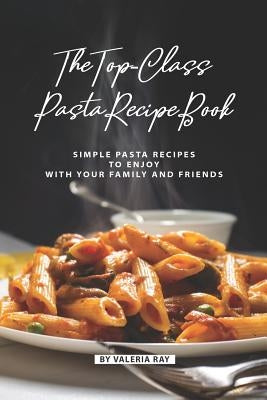 The Top-Class Pasta Recipe Book: Simple Pasta Recipes to Enjoy with Your Family and Friends by Ray, Valeria