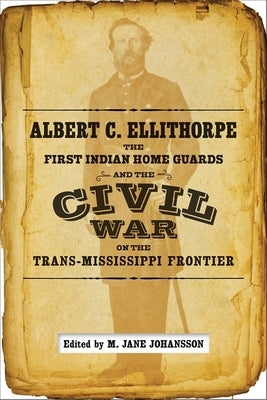 Albert C. Ellithorpe, the First Indian Home Guards, and the Civil War on the Trans-Mississippi Frontier by Johansson, M. Jane