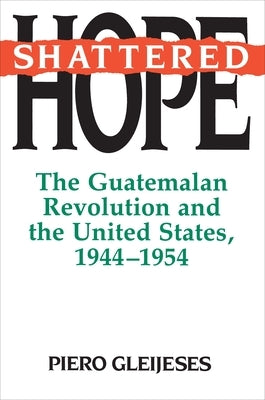 Shattered Hope: The Guatemalan Revolution and the United States, 1944-1954 by Gleijeses, Piero