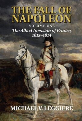 The Fall of Napoleon: Volume 1, the Allied Invasion of France, 1813-1814 by Leggiere, Michael V.