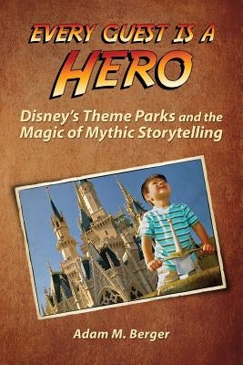 Every Guest is a Hero: Disney's Theme Parks and the Magic of Mythic Storytelling by Berger, Adam M.