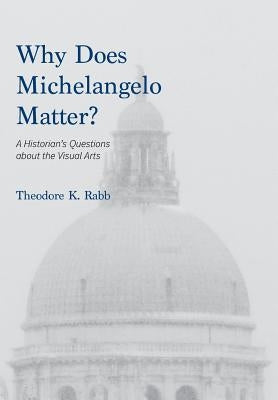 Why Does Michelangelo Matter?: A Historian's Questions about the Visual Arts by Rabb, Theodore K.