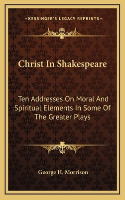 Christ in Shakespeare: Ten Addresses on Moral and Spiritual Elements in Some of the Greater Plays by Morrison, George H.