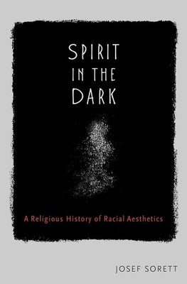 Spirit in the Dark: A Religious History of Racial Aesthetics by Sorett, Josef