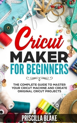Cricut Maker for Beginners: The Complete Guide to Master your Cricut Machine and Create Original Cricut Projects by Blake, Priscilla