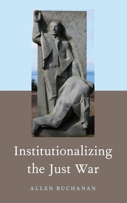 Institutionalizing the Just War by Buchanan, Allen