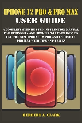 iPhone 12 Pro & Pro Max User Guide: A Complete Step By Step Instruction Manual For Beginners And Seniors To Learn How To Use The New iPhone 12 Pro And by Clark, Herbert A.