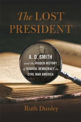 Lost President: A. D. Smith and the Hidden History of Radical Democracy in Civil War America by Dunley, Ruth