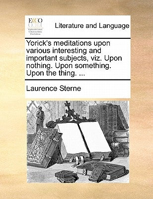 Yorick's Meditations Upon Various Interesting and Important Subjects, Viz. Upon Nothing. Upon Something. Upon the Thing. ... by Sterne, Laurence