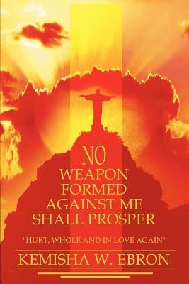 No Weapon Formed Against Me Shall Prosper: Hurt, Whole and in Love Again by Ebron, Kemisha W.