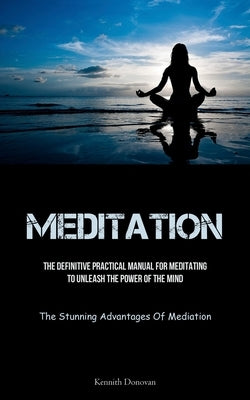 Meditation: The Definitive Practical Manual For Meditating To Unleash The Power Of The Mind (The Stunning Advantages Of Mediation) by Donovan, Kennith
