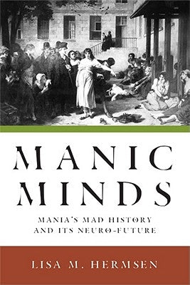 Manic Minds: Mania's Mad History and Its Neuro-Future by Hermsen, Lisa M.