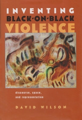 Inventing Black-On-Black Violence: Discourse, Space, and Representation by Wilson, David