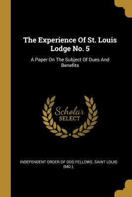 The Experience Of St. Louis Lodge No. 5: A Paper On The Subject Of Dues And Benefits by Independent Order of Odd Fellows Saint
