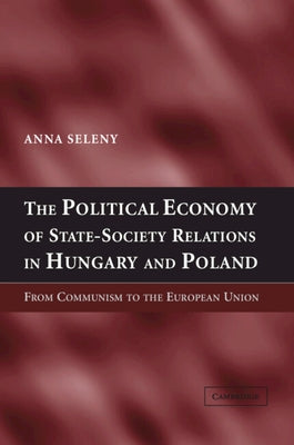 The Political Economy of State-Society Relations in Hungary and Poland: From Communism to the European Union by Seleny, Anna