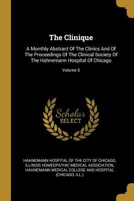 The Clinique: A Monthly Abstract Of The Clinics And Of The Proceedings Of The Clinical Society Of The Hahnemann Hospital Of Chicago; by Hahnemann Hospital of the City of Chicag