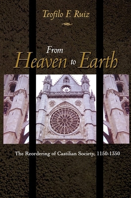 From Heaven to Earth: The Reordering of Castilian Society, 1150-1350 by Ruiz, Teofilo F.