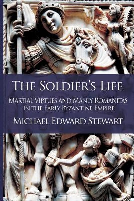 The Soldier's Life: Martial Virtues and Manly Romanitas in the Early Byzantine Empire by Stewart, Michael Edward