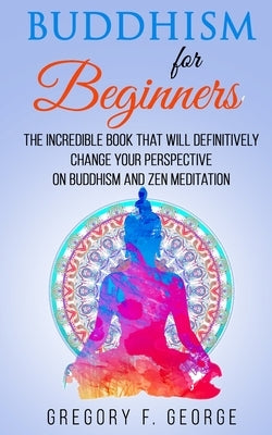 Buddhism for Beginners: the Incredible Book that will Definitively Change your Perspective on Buddhism and Zen Meditation by George, Gregory F.