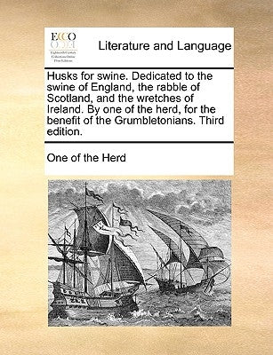 Husks for Swine. Dedicated to the Swine of England, the Rabble of Scotland, and the Wretches of Ireland. by One of the Herd, for the Benefit of the Gr by One of the Herd