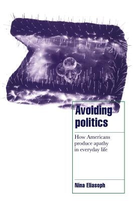 Avoiding Politics: How Americans Produce Apathy in Everyday Life by Eliasoph, Nina