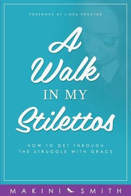 A Walk in my Stilettos: How to get through the struggle with grace by Smith, Makini