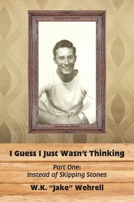 I Guess I Just Wasn't Thinking: Part One: Instead of Skipping Stones by Wehrell, W. K. Jake