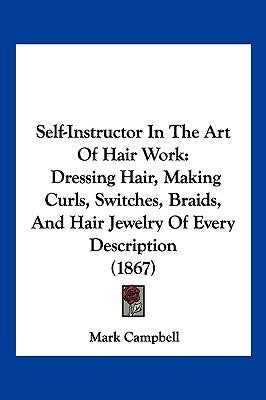 Self-Instructor in the Art of Hair Work: Dressing Hair, Making Curls, Switches, Braids, and Hair Jewelry of Every Description (1867) by Campbell, Mark