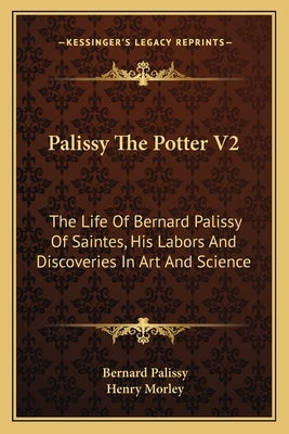 Palissy the Potter V2: The Life of Bernard Palissy of Saintes, His Labors and Discoveries in Art and Science by Palissy, Bernard