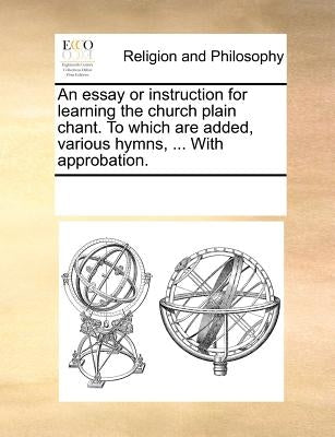 An Essay or Instruction for Learning the Church Plain Chant. to Which Are Added, Various Hymns, ... with Approbation. by Multiple Contributors