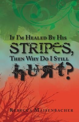 If I'm Healed by His Stripes, Then Why Do I Still Hurt? by Maisenbacher, Rebecca