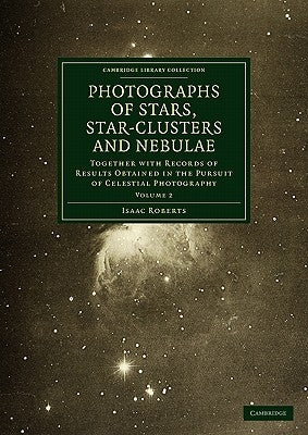 Photographs of Stars, Star-Clusters and Nebulae: Together with Records of Results Obtained in the Pursuit of Celestial Photography by Roberts, Isaac