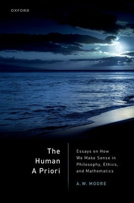 The Human a Priori: Essays on How We Make Sense in Philosophy, Ethics, and Mathematics by Moore, A. W.