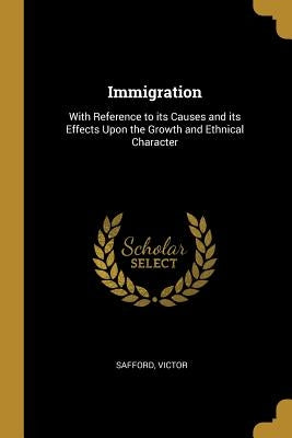 Immigration: With Reference to its Causes and its Effects Upon the Growth and Ethnical Character by Victor, Safford