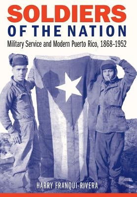 Soldiers of the Nation: Military Service and Modern Puerto Rico, 1868-1952 by Franqui-Rivera, Harry