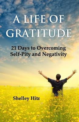 A Life of Gratitude: 21 Days to Overcoming Self-Pity and Negativity by Hitz, Shelley