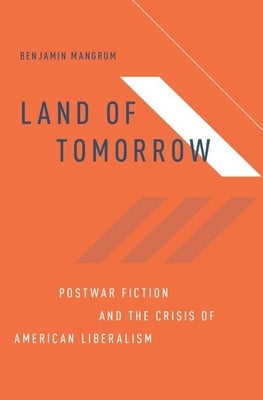 Land of Tomorrow: Postwar Fiction and the Crisis of American Liberalism by Mangrum, Benjamin